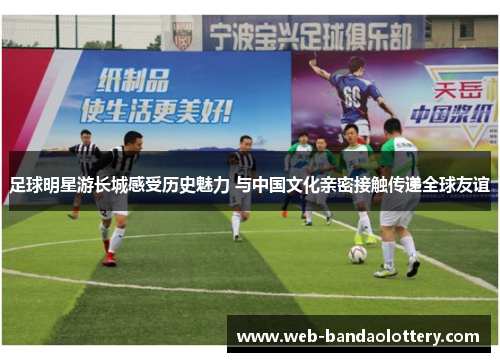 足球明星游长城感受历史魅力 与中国文化亲密接触传递全球友谊