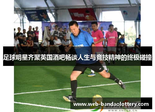 足球明星齐聚英国酒吧畅谈人生与竞技精神的终极碰撞