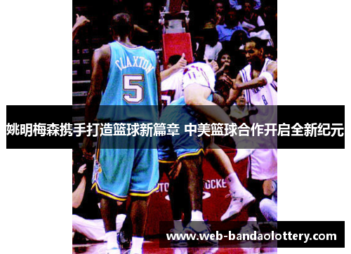 姚明梅森携手打造篮球新篇章 中美篮球合作开启全新纪元