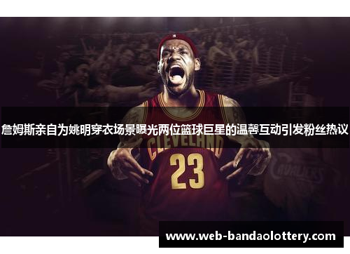 詹姆斯亲自为姚明穿衣场景曝光两位篮球巨星的温馨互动引发粉丝热议