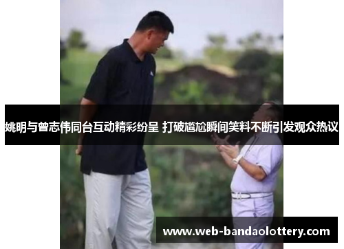 姚明与曾志伟同台互动精彩纷呈 打破尴尬瞬间笑料不断引发观众热议
