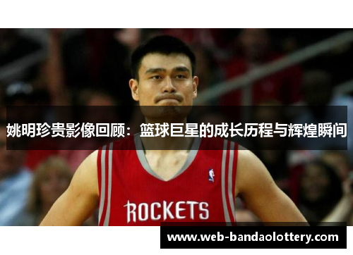 姚明珍贵影像回顾：篮球巨星的成长历程与辉煌瞬间