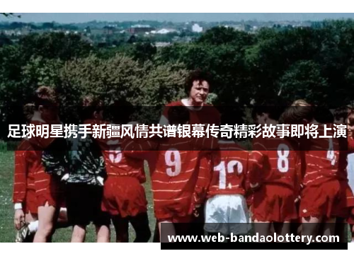足球明星携手新疆风情共谱银幕传奇精彩故事即将上演