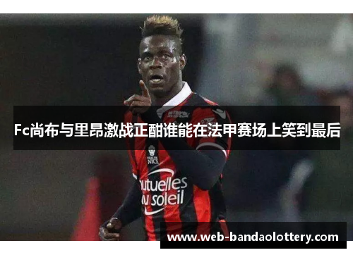Fc尚布与里昂激战正酣谁能在法甲赛场上笑到最后