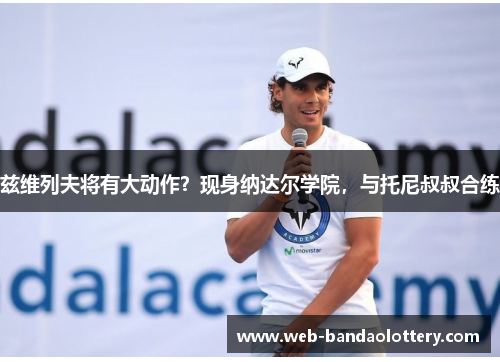 兹维列夫将有大动作？现身纳达尔学院，与托尼叔叔合练