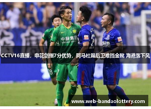 CCTV16直播，申花剑指7分优势，阿马杜踢后卫难挡金靴 海港落下风